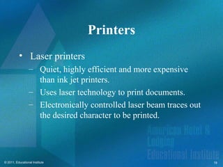 Printers
          • Laser printers
                  – Quiet, highly efficient and more expensive
                    than ink jet printers.
                  – Uses laser technology to print documents.
                  – Electronically controlled laser beam traces out
                    the desired character to be printed.




© 2011, Educational Institute                                         19
 
