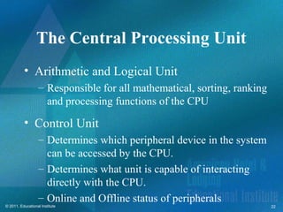 The Central Processing Unit
          • Arithmetic and Logical Unit
                   – Responsible for all mathematical, sorting, ranking
                     and processing functions of the CPU
          • Control Unit
                   – Determines which peripheral device in the system
                     can be accessed by the CPU.
                   – Determines what unit is capable of interacting
                     directly with the CPU.
                   – Online and Offline status of peripherals
© 2011, Educational Institute                                             22
 