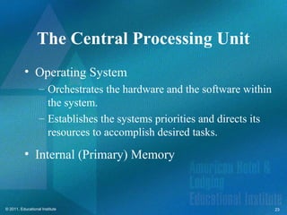 The Central Processing Unit
          • Operating System
                   – Orchestrates the hardware and the software within
                     the system.
                   – Establishes the systems priorities and directs its
                     resources to accomplish desired tasks.
          • Internal (Primary) Memory



© 2011, Educational Institute                                             23
 