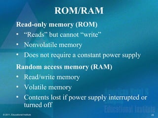 ROM/RAM
             Read-only memory (ROM)
             • “Reads” but cannot “write”
             • Nonvolatile memory
             • Does not require a constant power supply
             Random access memory (RAM)
             • Read/write memory
             • Volatile memory
             • Contents lost if power supply interrupted or
               turned off
© 2011, Educational Institute                                 25
 