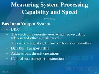 Measuring System Processing
                  Capability and Speed
                                (continued)

Bus Input/Output System
       – BIOS
       – The electronic circuitry over which power, data,
         address and other signals travel.
       – This is how signals get from one location to another
       – Data bus: transports data
       – Address bus: directs operations
       – Control bus: transports instructions


© 2011, Educational Institute                                   29
 