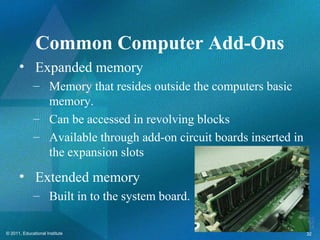Common Computer Add-Ons
      • Expanded memory
             – Memory that resides outside the computers basic
               memory.
             – Can be accessed in revolving blocks
             – Available through add-on circuit boards inserted in
               the expansion slots
      • Extended memory
             – Built in to the system board.

© 2011, Educational Institute                                        32
 