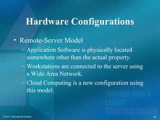 Hardware Configurations
          • Remote-Server Model
                   – Application Software is physically located
                     somewhere other than the actual property.
                   – Workstations are connected to the server using
                     a Wide Area Network.
                   – Cloud Computing is a new configuration using
                     this model.



© 2011, Educational Institute                                         38
 