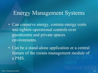 Energy Management Systems
          • Can conserve energy, contain energy costs
            and tighten operational controls over
            guestrooms and private spaces
            environments.
          • Can be a stand-alone application or a central
            feature of the rooms management module of
            a PMS.

© 2011, Educational Institute                               23
 