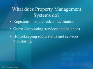 What does Property Management
                          Systems do?
              • Registration and check in facilitation
              • Guest Accounting services and balances
              • Housekeeping room status and services
                monitoring




© 2011, Educational Institute
 