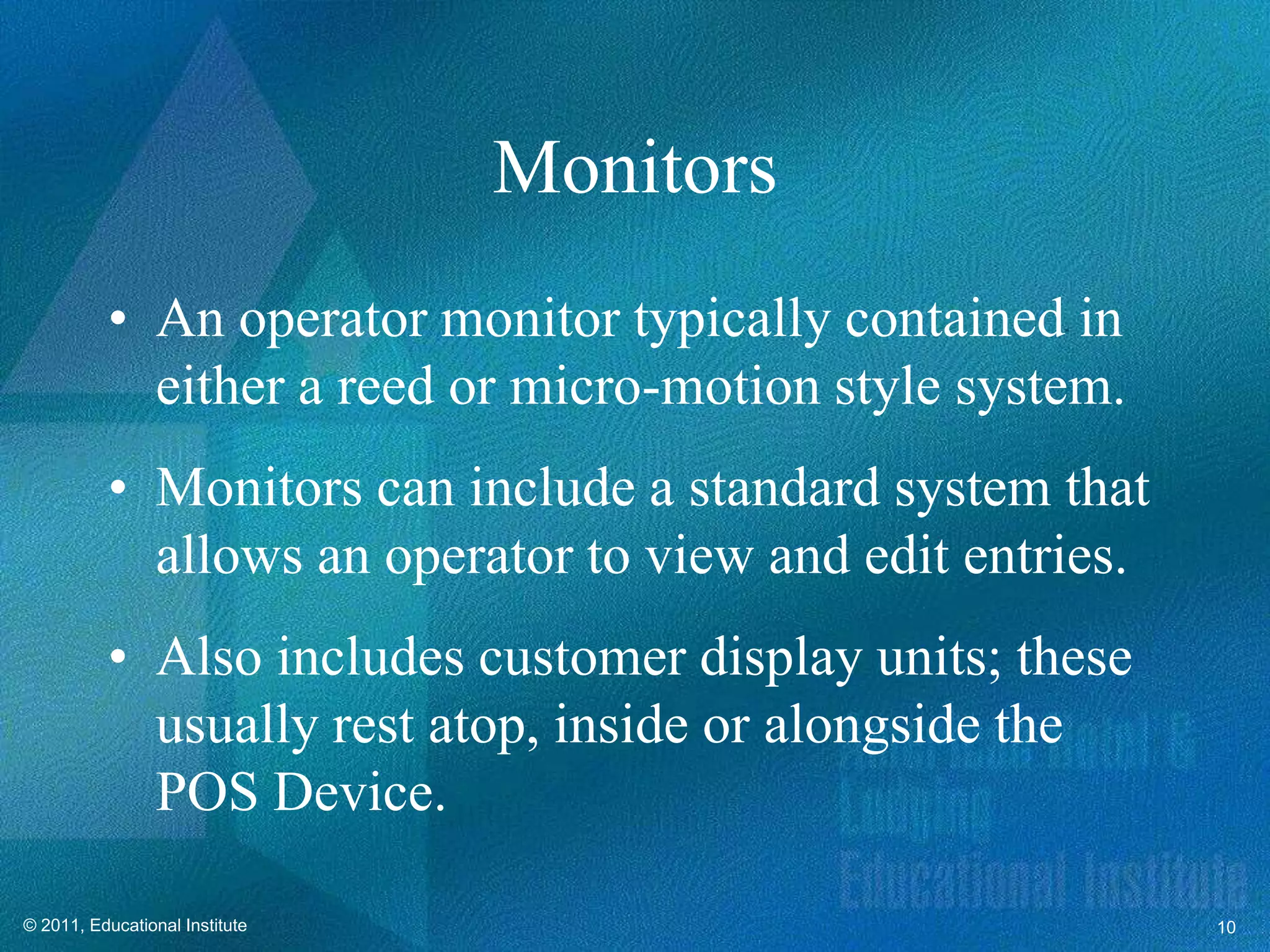 Monitors
          • An operator monitor typically contained in
            either a reed or micro-motion style system.
          • Monitors can include a standard system that
            allows an operator to view and edit entries.
          • Also includes customer display units; these
            usually rest atop, inside or alongside the
            POS Device.

© 2011, Educational Institute                              10
 