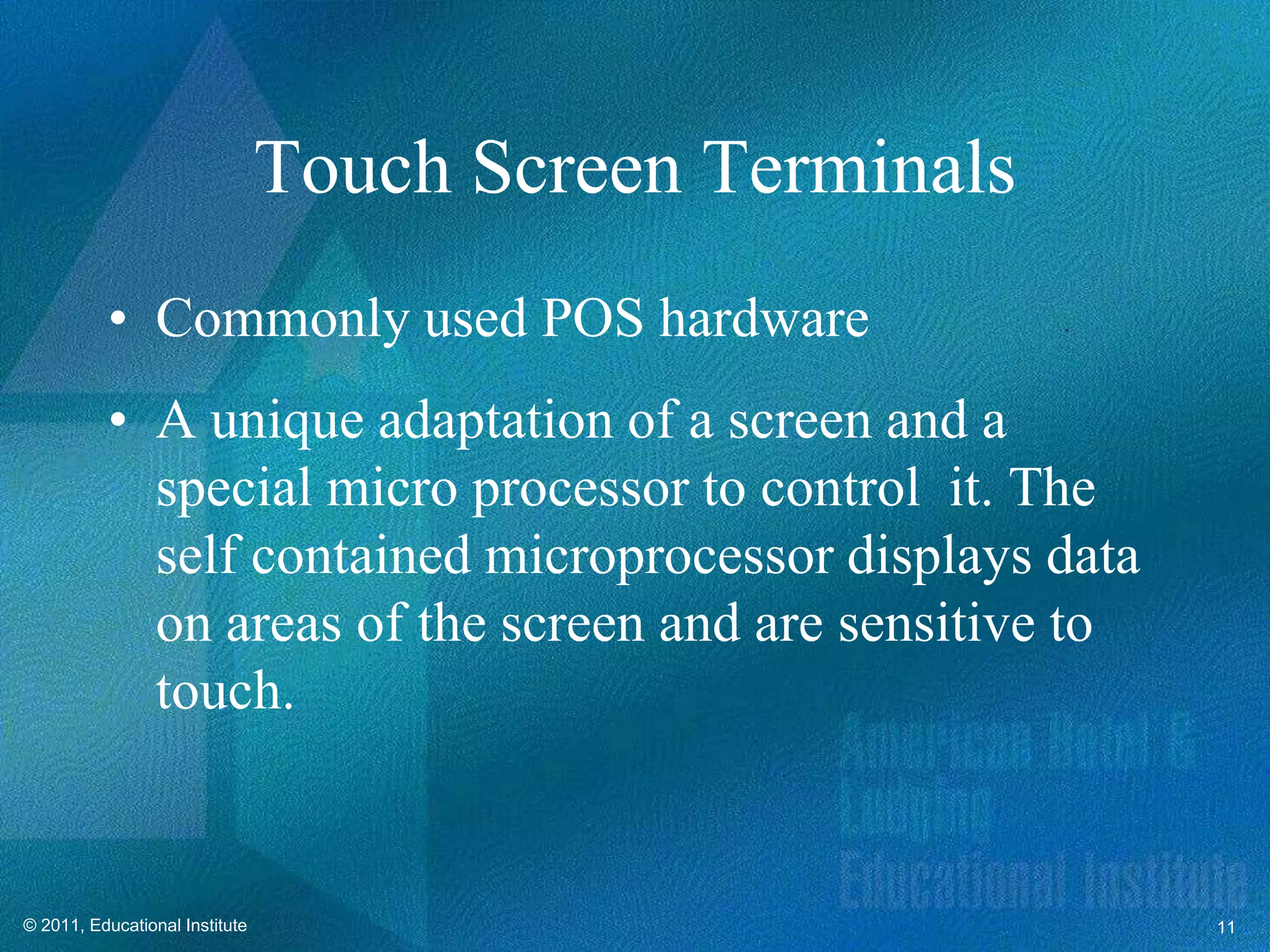 Touch Screen Terminals
          • Commonly used POS hardware
          • A unique adaptation of a screen and a
            special micro processor to control it. The
            self contained microprocessor displays data
            on areas of the screen and are sensitive to
            touch.


© 2011, Educational Institute                             11
 