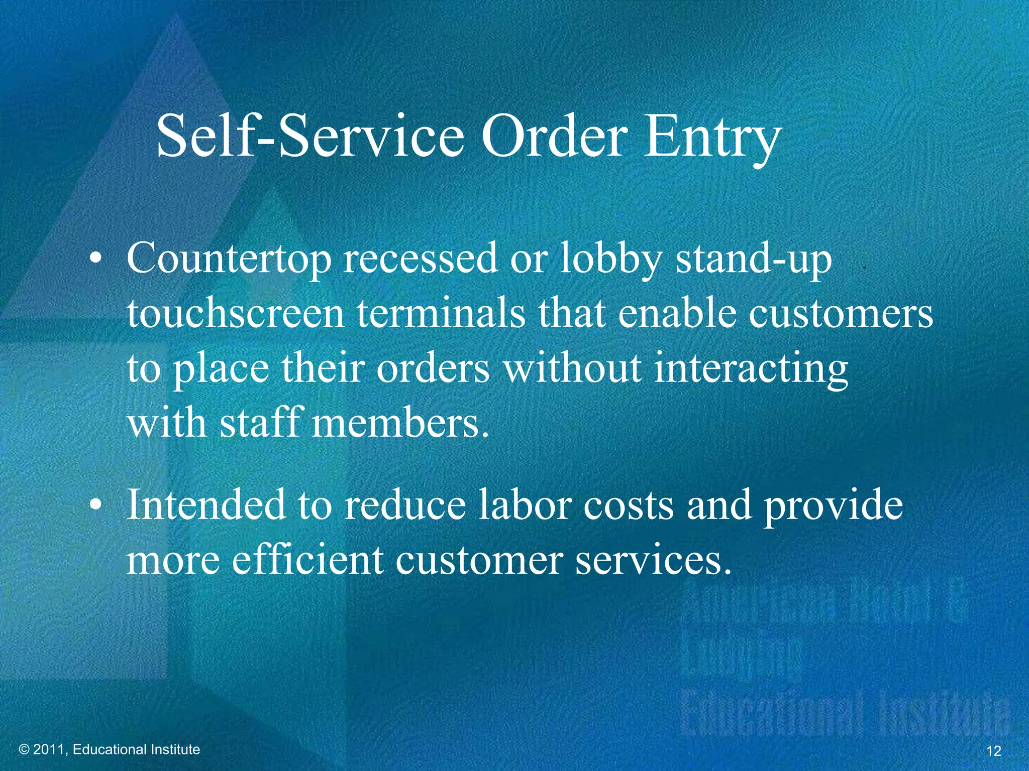Self-Service Order Entry
          • Countertop recessed or lobby stand-up
            touchscreen terminals that enable customers
            to place their orders without interacting
            with staff members.
          • Intended to reduce labor costs and provide
            more efficient customer services.


© 2011, Educational Institute                             12
 