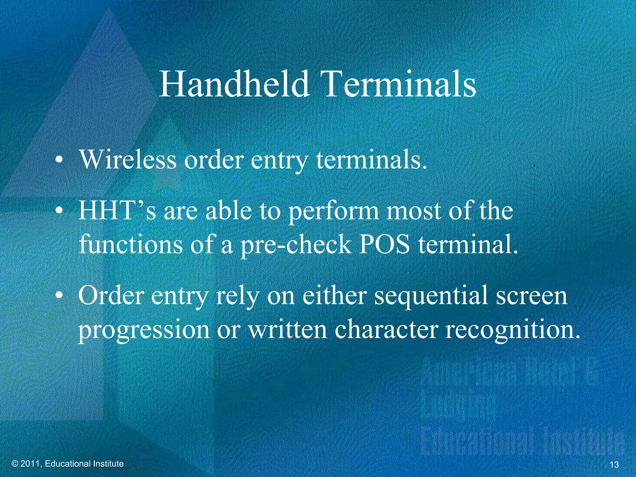 Handheld Terminals
          • Wireless order entry terminals.
          • HHT’s are able to perform most of the
            functions of a pre-check POS terminal.
          • Order entry rely on either sequential screen
            progression or written character recognition.



© 2011, Educational Institute                               13
 