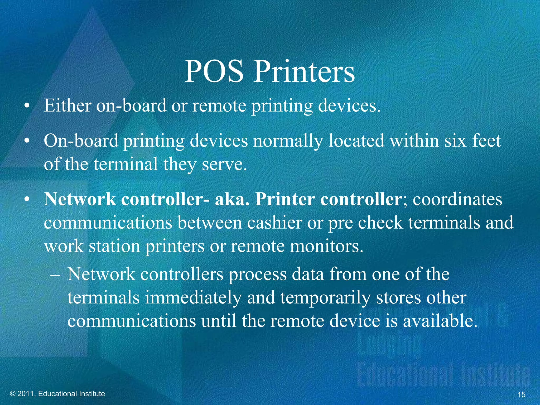 POS Printers
    • Either on-board or remote printing devices.
    • On-board printing devices normally located within six feet
      of the terminal they serve.
    • Network controller- aka. Printer controller; coordinates
      communications between cashier or pre check terminals and
      work station printers or remote monitors.
       – Network controllers process data from one of the
         terminals immediately and temporarily stores other
         communications until the remote device is available.


© 2011, Educational Institute                                      15
 