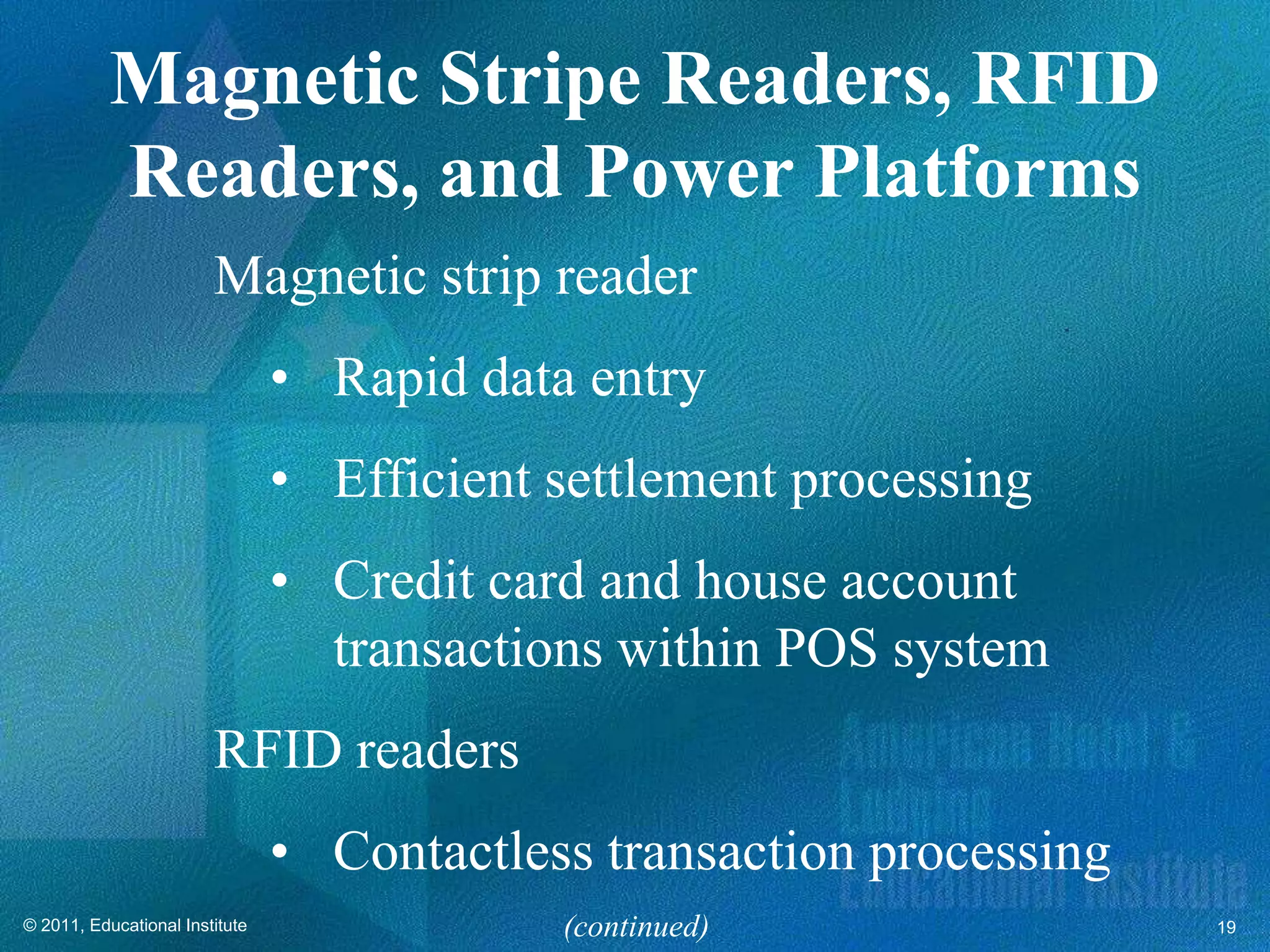 Magnetic Stripe Readers, RFID
           Readers, and Power Platforms
                        Magnetic strip reader
                                • Rapid data entry
                                • Efficient settlement processing
                                • Credit card and house account
                                  transactions within POS system
                        RFID readers
                                • Contactless transaction processing
© 2011, Educational Institute               (continued)                19
 