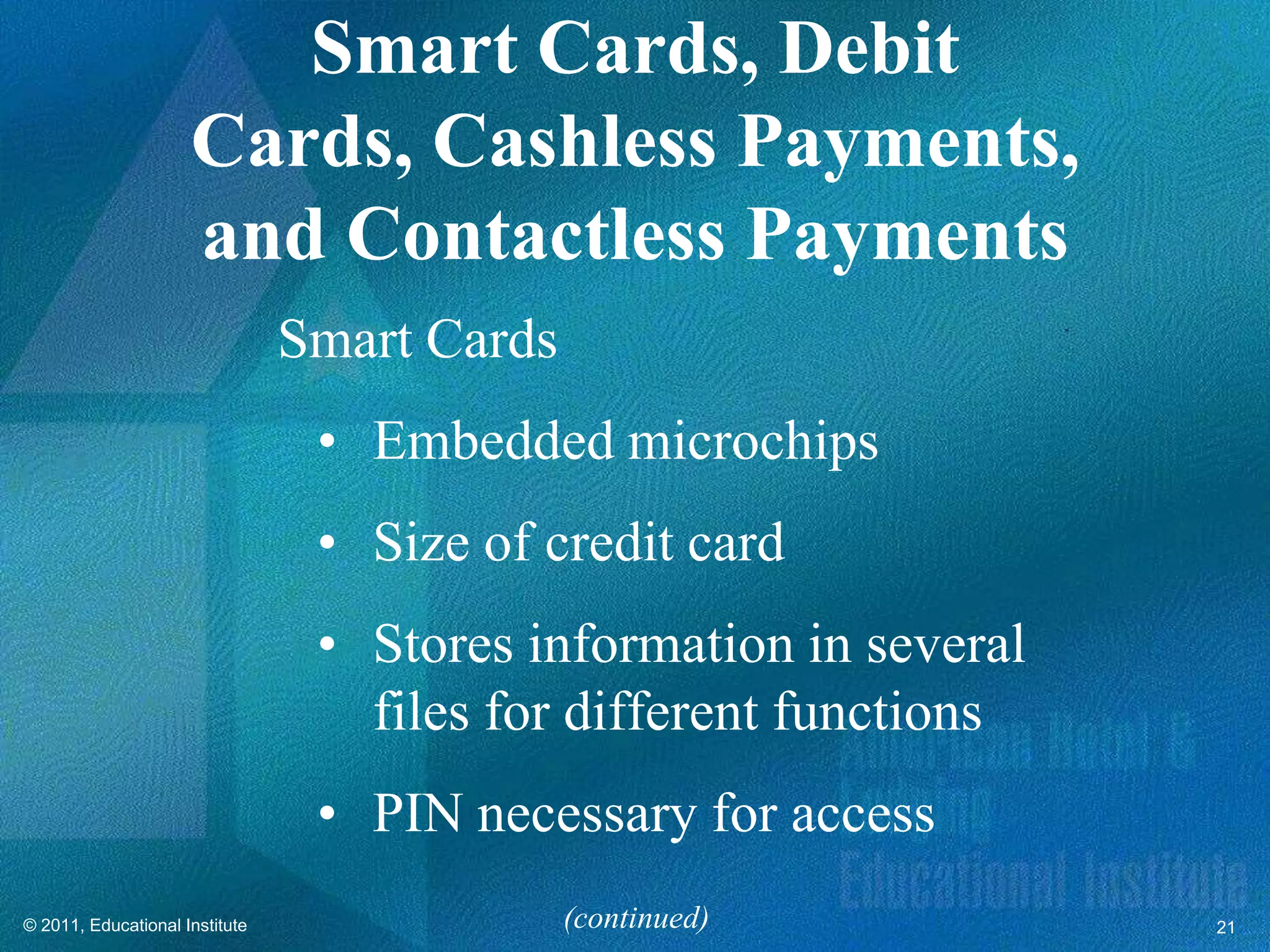 Smart Cards, Debit
                     Cards, Cashless Payments,
                     and Contactless Payments
                                Smart Cards
                                 • Embedded microchips
                                 • Size of credit card
                                 • Stores information in several
                                   files for different functions
                                 • PIN necessary for access
© 2011, Educational Institute                 (continued)          21
 
