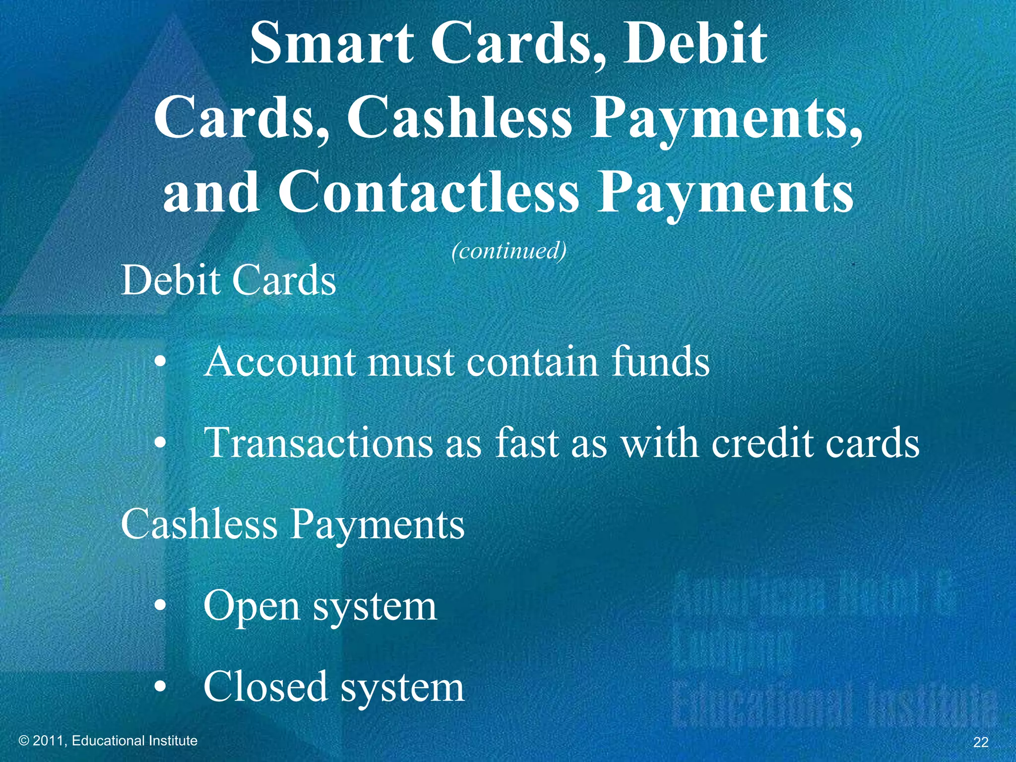 Smart Cards, Debit
                     Cards, Cashless Payments,
                     and Contactless Payments
                                     (continued)
                Debit Cards
                     • Account must contain funds
                     • Transactions as fast as with credit cards
                Cashless Payments
                     • Open system
                     • Closed system
© 2011, Educational Institute                                      22
 