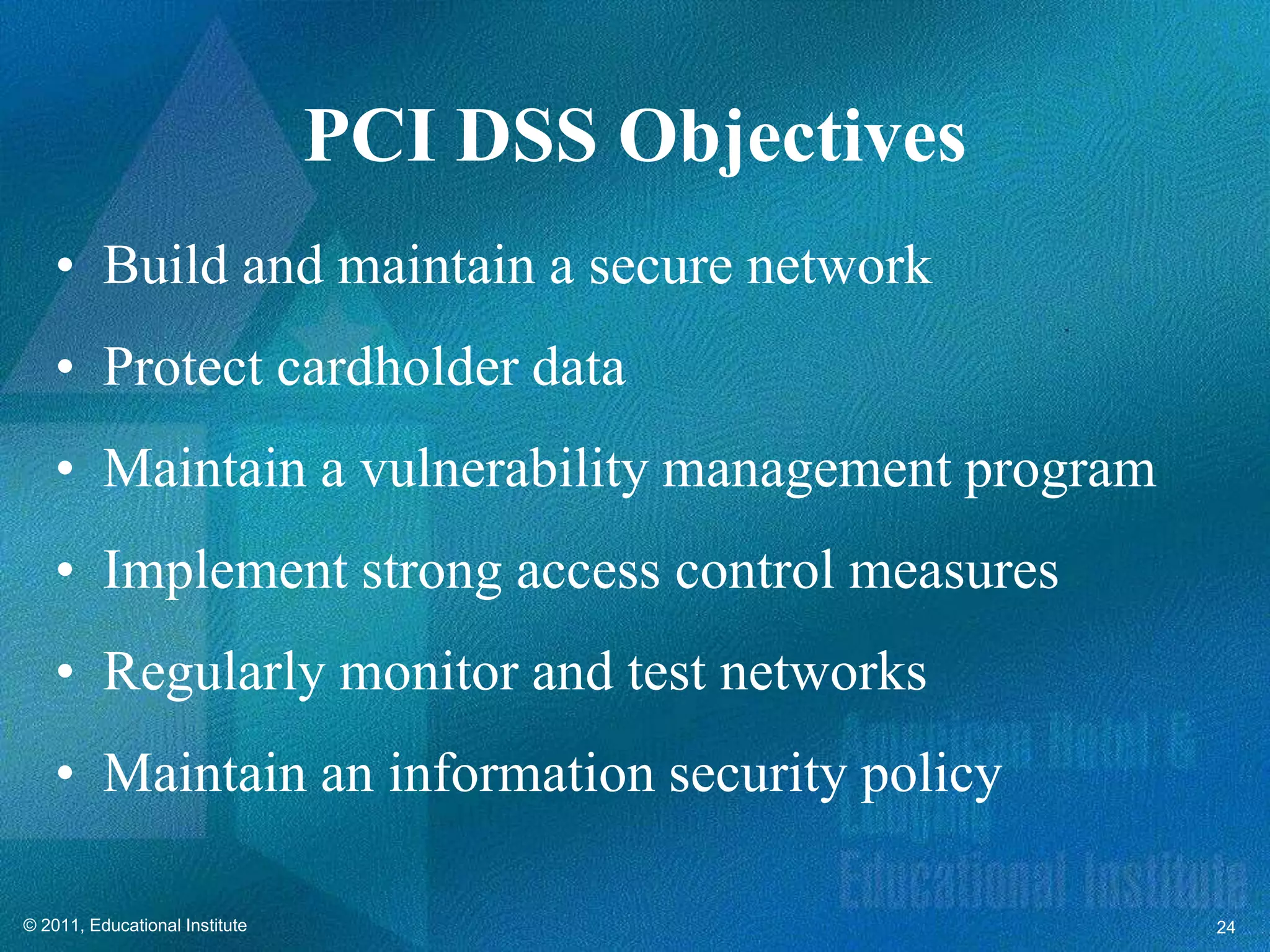 PCI DSS Objectives
    • Build and maintain a secure network
    • Protect cardholder data
    • Maintain a vulnerability management program
    • Implement strong access control measures
    • Regularly monitor and test networks
    • Maintain an information security policy

© 2011, Educational Institute                        24
 
