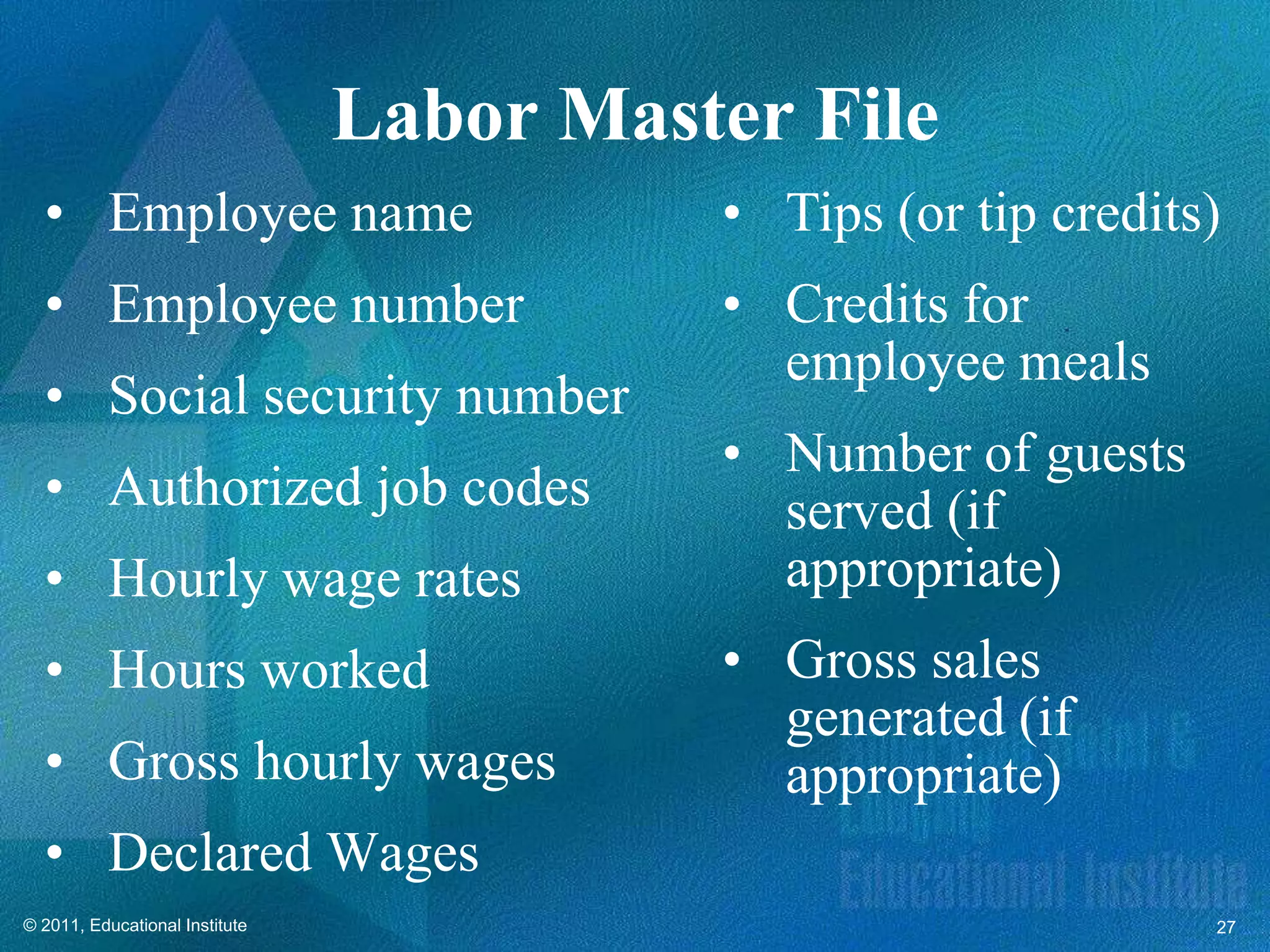 Labor Master File
  • Employee name                         • Tips (or tip credits)
  • Employee number                       • Credits for
                                            employee meals
  • Social security number
                                          • Number of guests
  • Authorized job codes                    served (if
  • Hourly wage rates                       appropriate)
  • Hours worked                          • Gross sales
                                            generated (if
  • Gross hourly wages                      appropriate)
  • Declared Wages
© 2011, Educational Institute                                   27
 