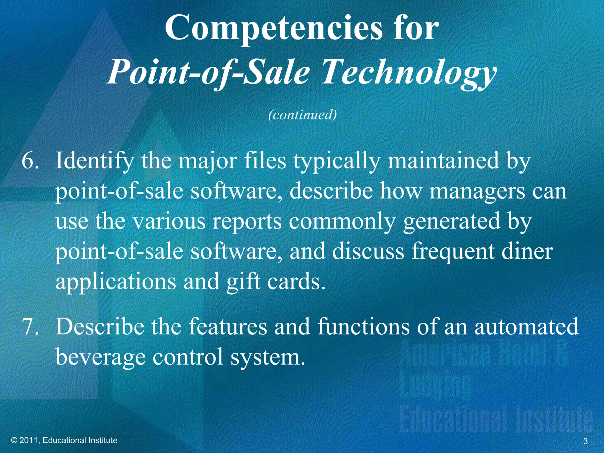 Competencies for
                         Point-of-Sale Technology
                                  (continued)


  6. Identify the major files typically maintained by
     point-of-sale software, describe how managers can
     use the various reports commonly generated by
     point-of-sale software, and discuss frequent diner
     applications and gift cards.
  7. Describe the features and functions of an automated
     beverage control system.


© 2011, Educational Institute                              3
 