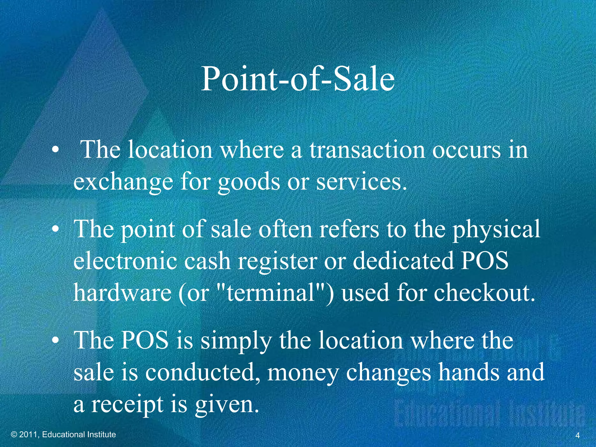 Point-of-Sale
          • The location where a transaction occurs in
            exchange for goods or services.
          • The point of sale often refers to the physical
            electronic cash register or dedicated POS
            hardware (or "terminal") used for checkout.
          • The POS is simply the location where the
            sale is conducted, money changes hands and
            a receipt is given.
© 2011, Educational Institute                                4
 