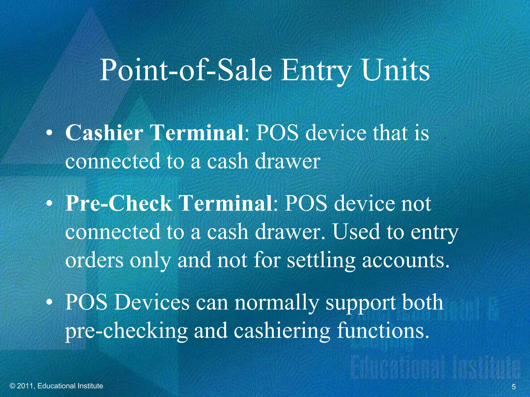 Point-of-Sale Entry Units
          • Cashier Terminal: POS device that is
            connected to a cash drawer
          • Pre-Check Terminal: POS device not
            connected to a cash drawer. Used to entry
            orders only and not for settling accounts.
          • POS Devices can normally support both
            pre-checking and cashiering functions.

© 2011, Educational Institute                            5
 