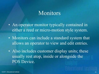 Monitors
          • An operator monitor typically contained in
            either a reed or micro-motion style system.
          • Monitors can include a standard system that
            allows an operator to view and edit entries.
          • Also includes customer display units; these
            usually rest atop, inside or alongside the
            POS Device.

© 2011, Educational Institute                              10
 