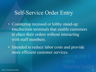 Self-Service Order Entry
          • Countertop recessed or lobby stand-up
            touchscreen terminals that enable customers
            to place their orders without interacting
            with staff members.
          • Intended to reduce labor costs and provide
            more efficient customer services.


© 2011, Educational Institute                             12
 
