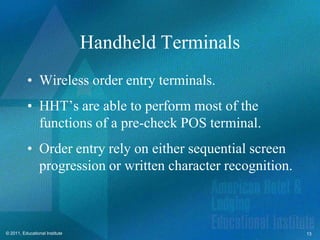 Handheld Terminals
          • Wireless order entry terminals.
          • HHT’s are able to perform most of the
            functions of a pre-check POS terminal.
          • Order entry rely on either sequential screen
            progression or written character recognition.



© 2011, Educational Institute                               13
 