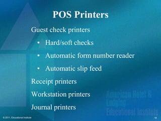 POS Printers
                            Guest check printers
                                • Hard/soft checks
                                • Automatic form number reader
                                • Automatic slip feed
                            Receipt printers
                            Workstation printers
                            Journal printers
© 2011, Educational Institute                                    18
 