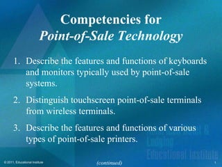 Competencies for
                         Point-of-Sale Technology
      1. Describe the features and functions of keyboards
         and monitors typically used by point-of-sale
         systems.
      2. Distinguish touchscreen point-of-sale terminals
         from wireless terminals.
      3. Describe the features and functions of various
         types of point-of-sale printers.

© 2011, Educational Institute     (continued)               1
 