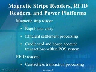Magnetic Stripe Readers, RFID
           Readers, and Power Platforms
                        Magnetic strip reader
                                • Rapid data entry
                                • Efficient settlement processing
                                • Credit card and house account
                                  transactions within POS system
                        RFID readers
                                • Contactless transaction processing
© 2011, Educational Institute               (continued)                19
 