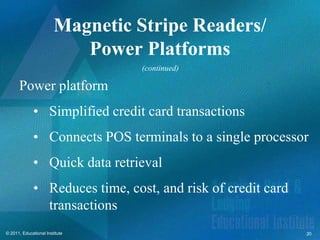 Magnetic Stripe Readers/
                           Power Platforms
                                 (continued)

      Power platform
              • Simplified credit card transactions
              • Connects POS terminals to a single processor
              • Quick data retrieval
              • Reduces time, cost, and risk of credit card
                transactions
© 2011, Educational Institute                                 20
 