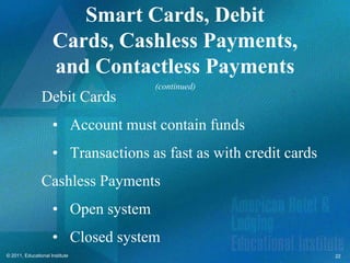 Smart Cards, Debit
                     Cards, Cashless Payments,
                     and Contactless Payments
                                     (continued)
                Debit Cards
                     • Account must contain funds
                     • Transactions as fast as with credit cards
                Cashless Payments
                     • Open system
                     • Closed system
© 2011, Educational Institute                                      22
 