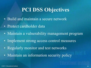 PCI DSS Objectives
    • Build and maintain a secure network
    • Protect cardholder data
    • Maintain a vulnerability management program
    • Implement strong access control measures
    • Regularly monitor and test networks
    • Maintain an information security policy

© 2011, Educational Institute                        24
 