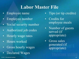 Labor Master File
  • Employee name                         • Tips (or tip credits)
  • Employee number                       • Credits for
                                            employee meals
  • Social security number
                                          • Number of guests
  • Authorized job codes                    served (if
  • Hourly wage rates                       appropriate)
  • Hours worked                          • Gross sales
                                            generated (if
  • Gross hourly wages                      appropriate)
  • Declared Wages
© 2011, Educational Institute                                   27
 