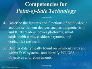 Competencies for
                         Point-of-Sale Technology
                                  (continued)

  4. Describe the features and functions of point-of-sale
     account settlement devices such as magnetic strip
     and RFID readers, power platforms, smart
     cards, debit cards, cashless payment, and
     contactless payment.
  5. Discuss data typically found on payment cards and
     within POS systems, and identify PCI DSS
     objectives and requirements.

                                  (continued)
© 2011, Educational Institute                               2
 