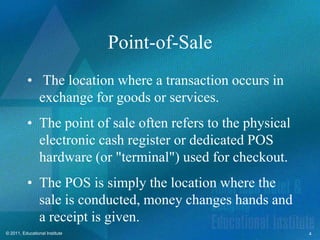 Point-of-Sale
          • The location where a transaction occurs in
            exchange for goods or services.
          • The point of sale often refers to the physical
            electronic cash register or dedicated POS
            hardware (or "terminal") used for checkout.
          • The POS is simply the location where the
            sale is conducted, money changes hands and
            a receipt is given.
© 2011, Educational Institute                                4
 