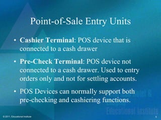 Point-of-Sale Entry Units
          • Cashier Terminal: POS device that is
            connected to a cash drawer
          • Pre-Check Terminal: POS device not
            connected to a cash drawer. Used to entry
            orders only and not for settling accounts.
          • POS Devices can normally support both
            pre-checking and cashiering functions.

© 2011, Educational Institute                            5
 