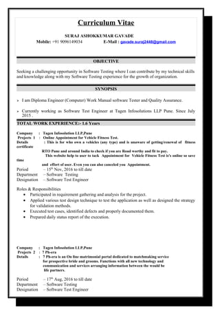 Curriculum Vitae
SURAJ ASHOKKUMAR GAVADE
Mobile: +91 9096149034 E-Mail : gavade.suraj2448@gmail.com
OBJECTIVE
Seeking a challenging opportunity in Software Testing where I can contribute by my technical skills
and knowledge along with my Software Testing experience for the growth of organization.
SYNOPSIS
 I am Diploma Engineer (Computer) Work Manual software Tester and Quality Assurance.
 Currently working as Software Test Engineer at Tagen Infosolutions LLP Pune. Since July
2015 .
TOTAL WORK EXPERIENCE:- 1.6 Years
Company : Tagen Infosolution LLP,Pune
Projects 1 : Online Appointment for Vehicle Fitness Test.
Details : This is for who own a vehicles (any type) and is unaware of getting/renewal of fitness
certificate
RTO Pune and around India to check if you are Road worthy and fit to pay.
This website help to user to tack Appointment for Vehicle Fitness Test is's online so save
time
and effort of user. Even you can also canceled you Appointment.
Period – 15th
Nov, 2016 to till date
Department – Software Testing
Designation – Software Test Engineer
Roles & Responsibilities
• Participated in requirement gathering and analysis for the project.
• Applied various test design technique to test the application as well as designed the strategy
for validation methods.
• Executed test cases, identified defects and properly documented them.
• Prepared daily status report of the execution.
Company : Tagen Infosolution LLP,Pune
Projects 2 : 7 Ph-era
Details : 7 Ph-era is an On line matrimonial portal dedicated to matchmaking service
for prospective bride and grooms. Functions with all new technology and
communication and services arranging information between the would be
life partners.
Period – 17th
Aug, 2016 to till date
Department – Software Testing
Designation – Software Test Engineer
 