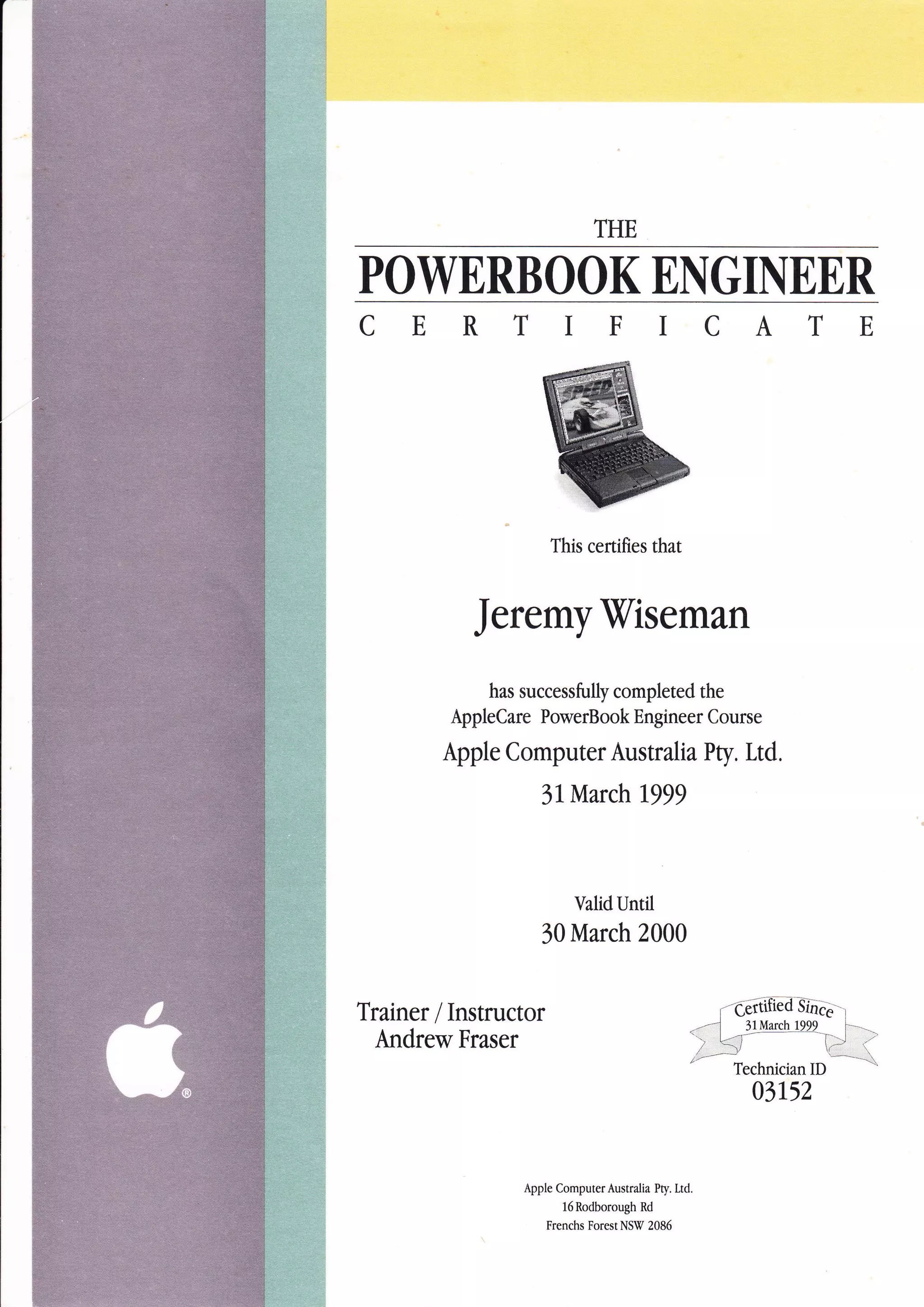 POWERBOOK ENGINEER
CERTIFICATE
This certifies that
Jeremyiliseman
has successfully completed the
AppleCare PowerBook Engineer Course
Apple Computer Australia Pty. Ltd.
3l March 1999
ValidUntil
30 March 2000
Trainer / Instructor
Andrew Fraser
03152
Apple ComputerAustralia Pty. Ltd.
l6Rodborough Rd
Frenchs Forest NSW 2086