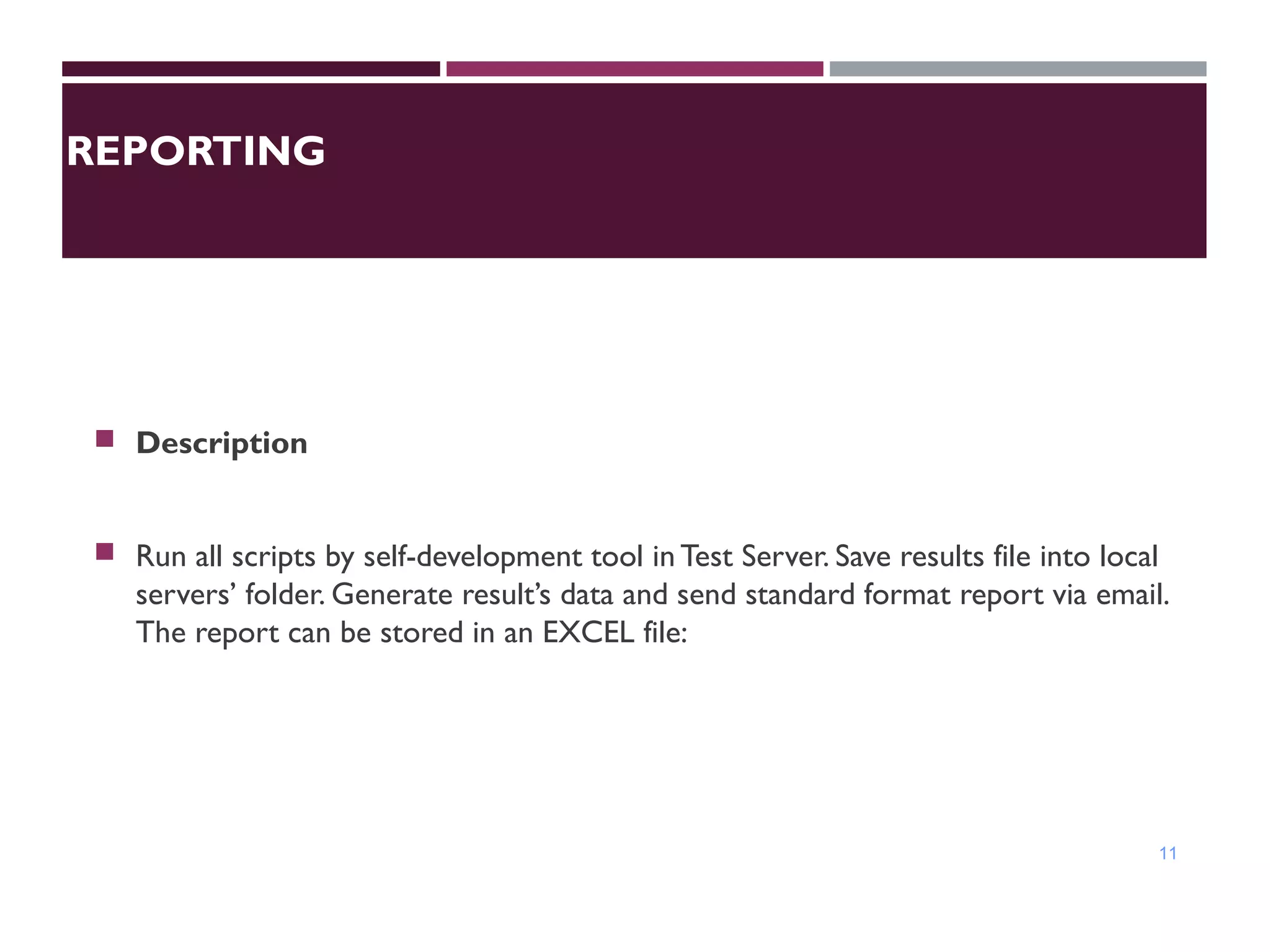 REPORTING
 Description
 Run all scripts by self-development tool in Test Server. Save results file into local
servers’ folder. Generate result’s data and send standard format report via email.
The report can be stored in an EXCEL file:
11
 