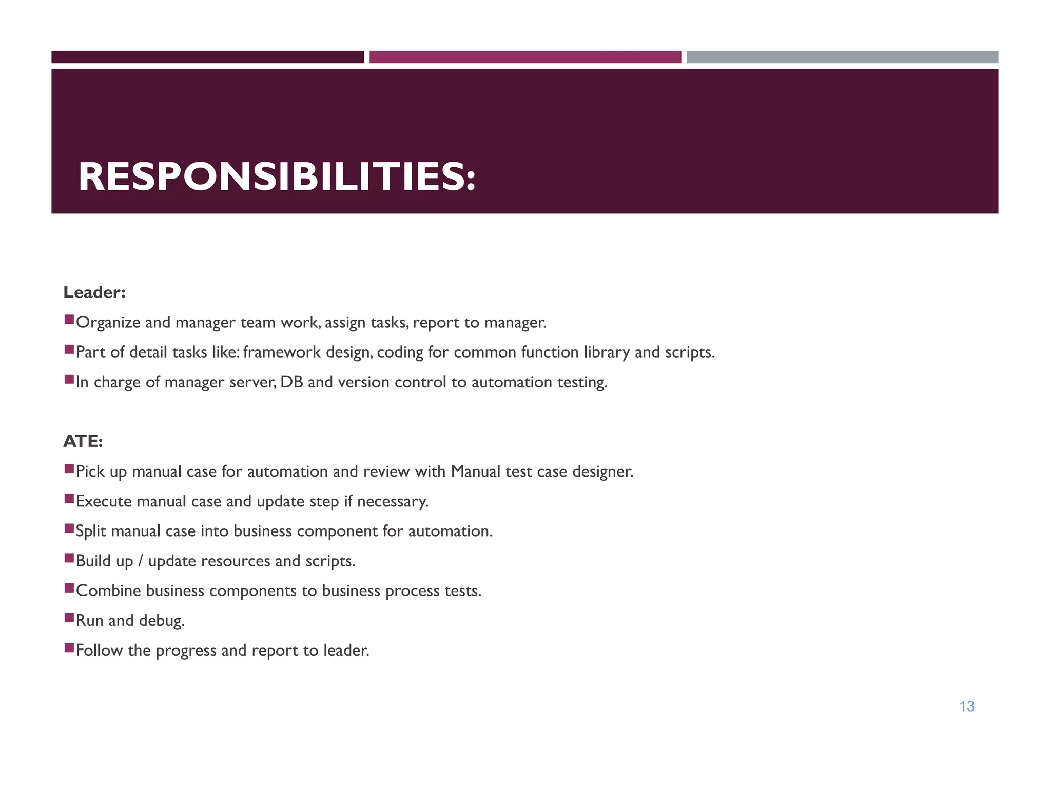 RESPONSIBILITIES:
Leader:
Organize and manager team work, assign tasks, report to manager.
Part of detail tasks like: framework design, coding for common function library and scripts.
In charge of manager server, DB and version control to automation testing.
ATE:
Pick up manual case for automation and review with Manual test case designer.
Execute manual case and update step if necessary.
Split manual case into business component for automation.
Build up / update resources and scripts.
Combine business components to business process tests.
Run and debug.
Follow the progress and report to leader.
13
 