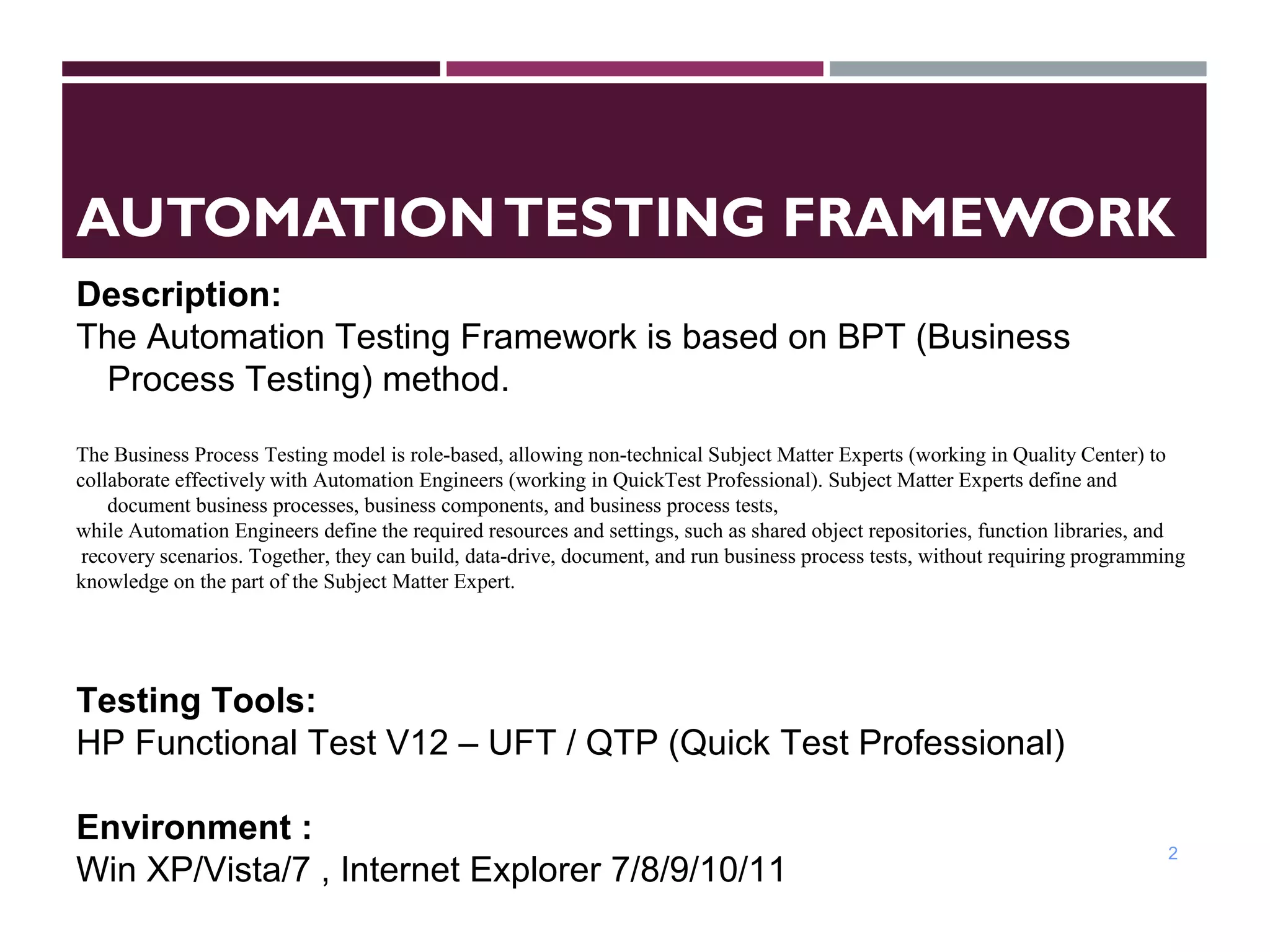 AUTOMATIONTESTING FRAMEWORK
2
Description:
The Automation Testing Framework is based on BPT (Business
Process Testing) method.
The Business Process Testing model is role-based, allowing non-technical Subject Matter Experts (working in Quality Center) to
collaborate effectively with Automation Engineers (working in QuickTest Professional). Subject Matter Experts define and
document business processes, business components, and business process tests,
while Automation Engineers define the required resources and settings, such as shared object repositories, function libraries, and
recovery scenarios. Together, they can build, data-drive, document, and run business process tests, without requiring programming
knowledge on the part of the Subject Matter Expert.
Testing Tools:
HP Functional Test V12 – UFT / QTP (Quick Test Professional)
Environment :
Win XP/Vista/7 , Internet Explorer 7/8/9/10/11
 