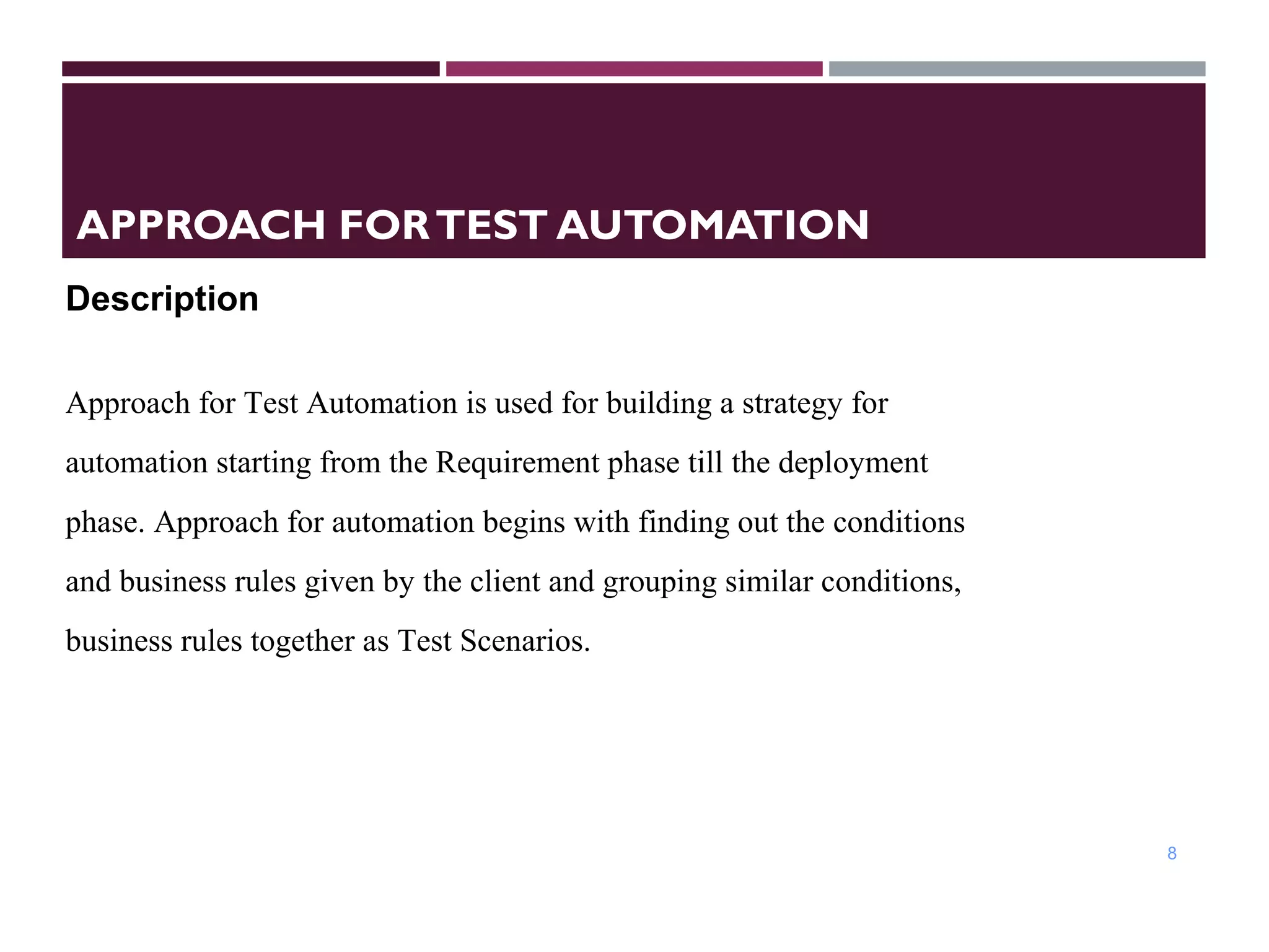APPROACH FORTEST AUTOMATION
8
Description
 
Approach for Test Automation is used for building a strategy for
automation starting from the Requirement phase till the deployment
phase. Approach for automation begins with finding out the conditions
and business rules given by the client and grouping similar conditions,
business rules together as Test Scenarios.
 