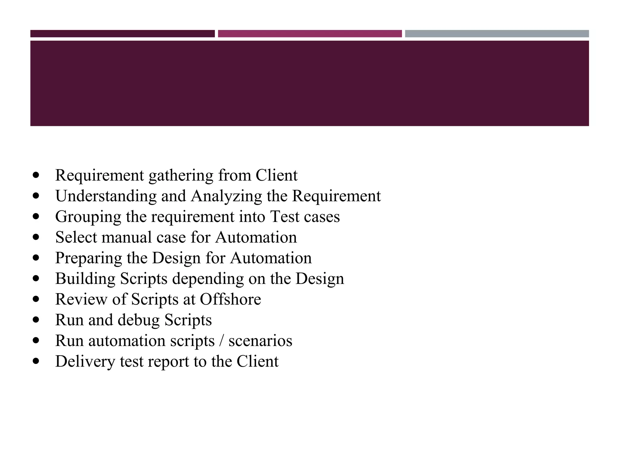 Q&A
• Requirement gathering from Client
• Understanding and Analyzing the Requirement
• Grouping the requirement into Test cases
• Select manual case for Automation
• Preparing the Design for Automation
• Building Scripts depending on the Design
• Review of Scripts at Offshore
• Run and debug Scripts
• Run automation scripts / scenarios
• Delivery test report to the Client
 