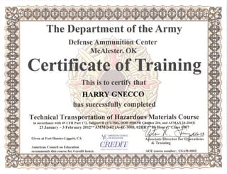 The Departmentofthe Army
Defense Ammunition Center
MeAIester,OK
Certificate ofTraining
This is to certify that
HARRY GNECCO
has successfully completed
Technical Transportation ofHazardous Materials Course
in accordance with 49CFRPart172,SubpartH(172.704),DOD4500.9R C^ter204,and AFMAIt24-204(I)
23January-3February2012**AMMO-62(A-4E-3008,02ip)y*8^oi^*ClLs#^7
AMERICAN COUNCIL f^ > V
J ON EDUCATION
CREDIT
Given at Fort Hunter-Liggett,CA AHsociate Director
& Training
rations
American Council on Education
recommends this course for 4 credit hours.
College Credit Recommendation Service
ACE course number: USAM-0002
 