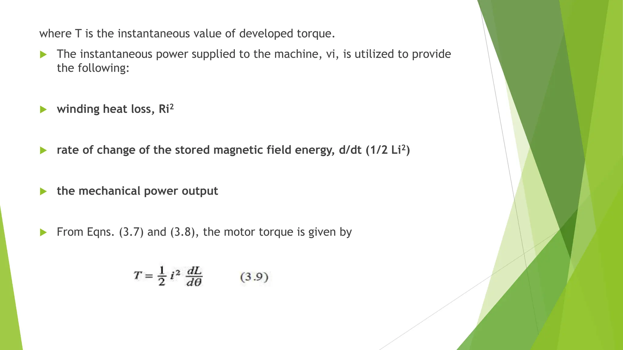 where T is the instantaneous value of developed torque.
 The instantaneous power supplied to the machine, vi, is utilized to provide
the following:
 winding heat loss, Ri2
 rate of change of the stored magnetic field energy, d/dt (1/2 Li2)
 the mechanical power output
 From Eqns. (3.7) and (3.8), the motor torque is given by
 