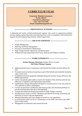 Page 1 of 4
CURRICULUM VITAE
Gaenamele Mmoloki Ganamotse
Po Box 301637
Francistown, Botswana
Cell: +267 7132 3292
Email: mmolokitm@gmail.com
---------------------------- PROFESSIONAL SUMMARY --------------------------
A dedicated and results oriented professional engineer who excels at engineering problem
solving, leading engineering teams and reducing power costs. Committed to delivering fit for
purpose electrical engineering solutions without supervision.
------------------------------- AREAS OF EXPERTISE -------------------------------
 People Management
 Metering and Power Management
 Preventive and Predictive Maintenance
 High Voltage Systems Operations and Maintenance
 Problem Solving using Failure Root Cause Analysis and Fishbone methods
------------------------------- WORK EXPERIENCE ---------------------------------
Section Manager Electrical, October 2014 to Current
Tati Nickel Mining Company
 Implemented preventive maintenance and reduced the number of motor failures by
50%
 Provided electrical technical expertise as part of the Selkirk mine bankable feasibility
study owners team.
 Established electrical equipment standards taking into account energy efficiency and
SHEQ requirements
 Carries out periodic plant audits to ensure the integrity of the electrical network and
adherence to legislative and engineering requirements.
 Established an Energy Management Program to minimise power costs and achieved
15% reduction in power consumption.
 Carried out protection coordination and relaying study and eliminated problems of
non-discriminate plant trips due to through faults.
 Trained and authorized electrical personnel on High Voltage switching
 Installed power meters in all HV substations and carried out energy accounting and
allocation of costs to relevant departments.
 Managed Operating and Capex budget to ensure no over expenditure
 In-sourced and carried out level 3 maintenance on the 5MW mill motors and 1MW
Gyro crusher motor.
 Management of contractors and outsourced work
 