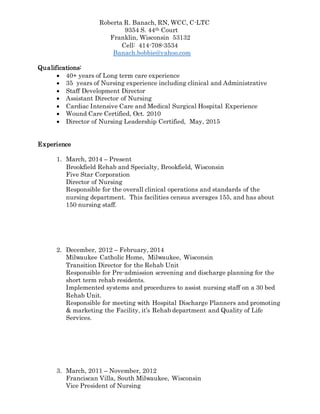 Roberta R. Banach, RN, WCC, C-LTC
9354 S. 44th Court
Franklin, Wisconsin 53132
Cell: 414-708-3534
Banach.bobbie@yahoo.com
Qualifications:
 40+ years of Long term care experience
 35 years of Nursing experience including clinical and Administrative
 Staff Development Director
 Assistant Director of Nursing
 Cardiac Intensive Care and Medical Surgical Hospital Experience
 Wound Care Certified, Oct. 2010
 Director of Nursing Leadership Certified, May, 2015
Experience
1. March, 2014 – Present
Brookfield Rehab and Specialty, Brookfield, Wisconsin
Five Star Corporation
Director of Nursing
Responsible for the overall clinical operations and standards of the
nursing department. This facilities census averages 155, and has about
150 nursing staff.
2. December, 2012 – February, 2014
Milwaukee Catholic Home, Milwaukee, Wisconsin
Transition Director for the Rehab Unit
Responsible for Pre-admission screening and discharge planning for the
short term rehab residents.
Implemented systems and procedures to assist nursing staff on a 30 bed
Rehab Unit.
Responsible for meeting with Hospital Discharge Planners and promoting
& marketing the Facility, it’s Rehab department and Quality of Life
Services.
3. March, 2011 – November, 2012
Franciscan Villa, South Milwaukee, Wisconsin
Vice President of Nursing
 