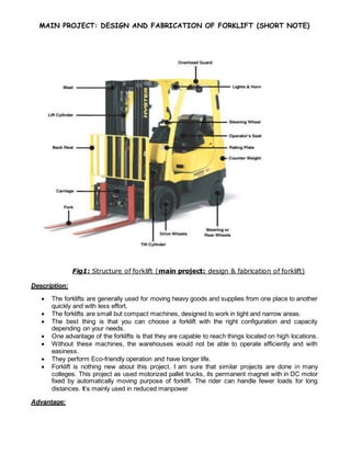 MAIN PROJECT: DESIGN AND FABRICATION OF FORKLIFT (SHORT NOTE)
Fig1: Structure of forklift (main project: design & fabrication of forklift)
Description:
 The forklifts are generally used for moving heavy goods and supplies from one place to another
quickly and with less effort.
 The forklifts are small but compact machines, designed to work in tight and narrow areas.
 The best thing is that you can choose a forklift with the right configuration and capacity
depending on your needs.
 One advantage of the forklifts is that they are capable to reach things located on high locations.
 Without these machines, the warehouses would not be able to operate efficiently and with
easiness.
 They perform Eco-friendly operation and have longer life.
 Forklift is nothing new about this project. I am sure that similar projects are done in many
colleges. This project as used motorized pallet trucks, its permanent magnet with in DC motor
fixed by automatically moving purpose of forklift. The rider can handle fewer loads for long
distances. It’s mainly used in reduced manpower
Advantage:
 