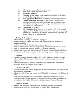 ii) Soft copy conversion of employee documents.
iii) Open Bank Account for all new joinees.
iv) Issue access cards to all.
v) Capturing In-Out timings of the employees and sharing the defaulters’
list with the Reporting Authorities.
vi) Issue Appointment Letters and other letters as requested by employees.
vii) Conduct Background Screening for new joinees. Collecting filled
background screening forms from new joinees and co-ordinating with
vendor for the screening process. Escalating reports with discrepancies
with Partners and National Heads.
viii) Confirmation of Services.
ix) Exit Formalities of exit clearance on the internal HRIS for the resigned
employees. Assist the HR Recruitment Partners of the team in conducting
exit interviews. Maintaining MIS for the exit reasons and forwarding the
attrition analysis to the National Heads.
 Training & Development
 In-house trainer for training on ‘Emotional Intelligence’.
 Maintain database of training need analysis and trainings conducted for individual
employees on HRIS.
 Facilitate Business Units for organizing training programs.
 Identified in-house trainers for conducting trainings customized as per Business needs.
 SPOC for collecting and analyzing feedback for trainings conducted.
 Suggested and implemented improvisations in the training programs based on feedback.
 Co-ordination with Trainers, vendors, etc. for conducting external training programs.
 Induction
 Conducting Induction for all new joinees (PAN India) and thereby familiarizing them
with the culture of the organization within the first week of joining across levels of
employees.
 Introduced new version of Induction Programme such that each SBU representative
participated actively in inducting the new joinee.
 HR Manual & Policies
 Research on various HR policies and practices in various organizations and proposing the
best practices to Management.
 Rolling out of HR Policies and working on HR Manual in co-ordination with HR Head &
COO.
 Ensure uniform implementation of standardized HR policies and practices across all
levels of employees. Obtain approval for exceptions to existing policies as requested by
the employees after detailed deliberations with the concerned Partners / Directors.
 Employee Benefits
 Employee and dependents’ endorsement for Mediclaim Insurance and settlement.
 Ensuring that all employees receive benefit of birthday leave and allowance.
 