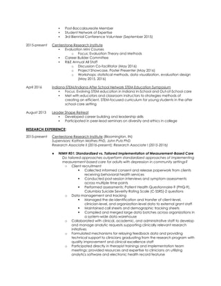 ▪ Post-Baccalaureate Member
▪ Student Network of Expertise
▪ 3rd Biennial Conference Volunteer (September 2015)
2015-present Centerstone Research Institute
▪ Evaluation Mini Courses
o Focus: Evaluation Theory and Methods
▪ Career Builder Committee
▪ R&E Annual All Staff
o Discussion Co-facilitator (May 2016)
o Project Showcase, Poster Presenter (May 2016)
o Workshops: statistical methods, data visualization, evaluation design
(May 2015, 2016)
April 2016 Indiana-STEM/Indiana After School Network STEM Education Symposium
▪ Focus: Evolving STEM education in Indiana In-School and Out-of-School care
▪ Met with educators and classroom instructors to strategies methods of
creating an efficient, STEM-focused curriculum for young students in the after
school care setting
August 2013 Leader Shape Retreat
▪ Developed career building and leadership skills
▪ Participated in peer-lead seminars on diversity and ethics in college
RESEARCH EXPERIENCE:
2015-present Centerstone Research Institute (Bloomington, IN)
Supervisors: Kathryn Mathes PhD, John Putz PhD
Research Associate II (2016-present); Research Associate I (2015-2016)
● NIMH R01: Standardized vs. Tailored Implementation of Measurement-Based Care
Do tailored approaches outperform standardized approaches of implementing
measurement-based care for adults with depression in community settings?
○ Client recruitment
 Collected informed consent and release paperwork from clients
receiving behavioral health services
 Conducted post-session interviews and symptom assessments
across multiple time points
 Performed assessments: Patient Health Questionnaire-9 (PHQ-9),
Columbia Suicide Severity Rating Scale (C-SSRS)-2 questions
o Data management and tracking
 Managed the de-identification and transfer of client-level,
clinician-level, and organization-level data to external grant staff
 Maintained call sheets and demographic tracking sheets
 Compiled and merged large data batches across organizations in
a system-wide data warehouse
o Collaborated with clinical, academic, and administrative staff to develop
and manage analytic requests supporting clinically relevant research
initiatives
o Formulated mechanisms for relaying feedback data and providing
technical support to clinicians graduating from the research program with
quality improvement and clinical excellence staff
o Participated directly in therapist trainings and implementation team
meetings; provided resources and expertise to clinicians on utilizing
analytics software and electronic health record featurse
 
