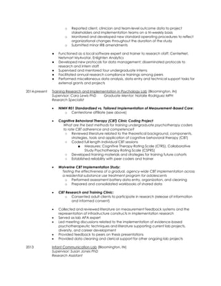 o Reported client, clinician and team-level outcome data to project
stakeholders and implementation teams on a tri-weekly basis
o Monitored and developed new standard operating procedures to reflect
organizational changes throughout the duration of the study
o Submitted minor IRB amendments
● Functioned as a local software expert and trainer to research staff: CenterNet,
Netsmart MyAvatar, Enlighten Analytics
● Developed new protocols for data management; disseminated protocols to
research and intern staff
● Supervised and mentored four undergraduate interns
● Facilitated annual research compliance trainings among peers
● Performed miscellaneous data analysis, data entry and technical support tasks for
external grants and projects
2014-present Training Research and Implementation in Psychology Lab (Bloomington, IN)
Supervisor: Cara Lewis PhD Graduate Mentor: Natalie Rodriguez MPH
Research Specialist
 NIMH R01 Standardized vs. Tailored Implementation of Measurement-Based Care:
o Centerstone affiliate (see above)
 Cognitive Behavioral Therapy (CBT) Clinic Coding Project
What are the best methods for training undergraduate psychotherapy coders
to rate CBT adherence and competence?
○ Reviewed literature related to the theoretical background, components,
strategies, tools and application of cognitive behavioral therapy (CBT)
○ Coded full length individual CBT sessions
■ Measures: Cognitive Therapy Rating Scale (CTRS), Collaborative
Study Psychotherapy Rating Scale (CSPRS)
○ Developed training materials and strategies for training future cohorts
○ Established reliability with peer coders and trainer
 Wolverine CBT Implementation Study:
Testing the effectiveness of a gradual, agency-wide CBT implementation across
a residential substance use treatment program for adolescents
o Performed assessment battery data entry, organization, and cleaning
o Prepared and consolidated workbooks of shared data
 CBT Research and Training Clinic:
o Consented adult clients to participate in research (release of information
and informed consent)
 Collected and reviewed literature on measurement feedback systems and the
representation of infrastructure constructs in implementation research
 Served as lab APA expert
 Led meeting discussions related to the implementation of evidence-based
psychotherapeutic techniques and literature supporting current lab projects,
diversity, and career development
 Provided feedback to peers on thesis presentations
 Provided data cleaning and clerical support for other ongoing lab projects
2013 Infant Communication Lab (Bloomington, IN)
Supervisor: Susan Jones PhD
Research Assistant
 